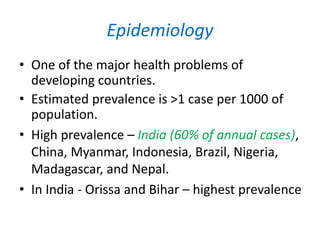 Epidemiology
• One of the major health problems of
developing countries.
• Estimated prevalence is >1 case per 1000 of
population.
• High prevalence – India (60% of annual cases),
China, Myanmar, Indonesia, Brazil, Nigeria,
Madagascar, and Nepal.
• In India - Orissa and Bihar – highest prevalence
 