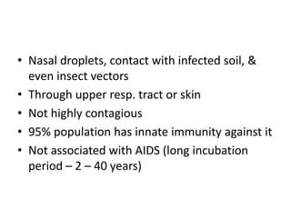 • Nasal droplets, contact with infected soil, &
even insect vectors
• Through upper resp. tract or skin
• Not highly contagious
• 95% population has innate immunity against it
• Not associated with AIDS (long incubation
period – 2 – 40 years)
 