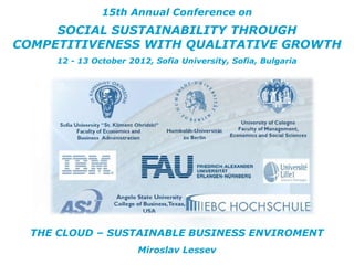 15th Annual Conference on
     SOCIAL SUSTAINABILITY THROUGH
COMPETITIVENESS WITH QUALITATIVE GROWTH
     12 - 13 October 2012, Sofia University, Sofia, Bulgaria




  THE CLOUD – SUSTAINABLE BUSINESS ENVIROMENT
                       Miroslav Lessev
 