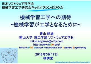 1 All Rights Reserved, Copyright Mikio Aoyama, 2018
機械学習工学への期待
~機械学習が工学となるために~
機械学習工学への期待
~機械学習が工学となるために~
青山 幹雄
南山大学 理工学部 ソフトウェア工学科
mikio.aoyama@nifty.com
http://www.nise.org/
We are NISE: Network Information and Software Engineering
2018年5月17日
一橋講堂
日本ソフトウェア科学会
機械学習工学研究会キックオフシンポジウム
 