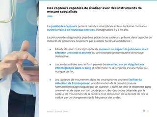 24//
Des capteurs capables de rivaliser avec des instruments de
mesure spécialisés
La qualité des capteurs présent dans les smartphone et leur évolution constante
ouvre la voie à de nouveaux services, inimaginables il y a 10 ans.
La précision des diagnostics possibles grâces à ces capteurs, présent dans la poche de
milliards de personnes, favorisent par exemple l’accès à la médecine :
● À l’aide des micros il est possible de mesurer les capacités pulmonaires et
détecter une crise d'asthme ou une broncho-pneumopathie chronique
obstructive.
● La caméra utilisée avec le flash permet de mesurer, sur un doigt le taux
d'hémoglobine dans le sang et déterminer si la personne est anémique ou
manque de fer.
● Les capteurs de mouvement dans les smartphones peuvent faciliter la
détection de l'ostéoporose, une diminution de la densité osseuse
normalement diagnostiquée par un scanner. Il suffit de tenir le téléphone dans
une main et de taper sur son coude pour créer des ondes détectées par le
capteur de mouvement de la caméra. Une diminution de la densité de l'os se
traduit par un changement de la fréquence des ondes.
source : Science Direct
 