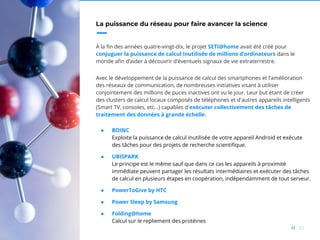 32//
La puissance du réseau pour faire avancer la science
À la fin des années quatre-vingt-dix, le projet SETI@home avait été créé pour
conjuguer la puissance de calcul inutilisée de millions d’ordinateurs dans le
monde afin d’aider à découvrir d’éventuels signaux de vie extraterrestre.
Avec le développement de la puissance de calcul des smartphones et l’amélioration
des réseaux de communication, de nombreuses initiatives visant à utiliser
conjointement des millions de puces inactives ont vu le jour. Leur but étant de créer
des clusters de calcul locaux composés de téléphones et d'autres appareils intelligents
(Smart TV, consoles, etc…) capables d'exécuter collectivement des tâches de
traitement des données à grande échelle.
● BOINC
Exploite la puissance de calcul inutilisée de votre appareil Android et exécute
des tâches pour des projets de recherche scientifique.
● UBISPARK
Le principe est le même sauf que dans ce cas les appareils à proximité
immédiate peuvent partager les résultats intermédiaires et exécuter des tâches
de calcul en plusieurs étapes en coopération, indépendamment de tout serveur.
● PowerToGive by HTC
● Power Sleep by Samsung
● Folding@home
Calcul sur le repliement des protéines
 