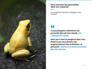 4//
Nous sommes des grenouilles
dans une casserole
Un changement important a échappé à notre
attention
Si nous plongeons subitement une
grenouille dans de l'eau chaude, elle
s'échappe d'un bond ;
alors que si nous la plongeons dans l'eau
froide et que nous portons très
progressivement l'eau à ébullition, la
grenouille s'habitue à la température pour
finir ébouillantée.
“
 