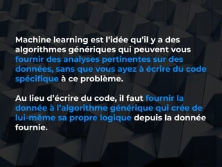 41//
Machine learning est l’idée qu’il y a des
algorithmes génériques qui peuvent vous
fournir des analyses pertinentes sur des
données, sans que vous ayez à écrire du code
spécifique à ce problème.
Au lieu d’écrire du code, il faut fournir la
donnée à l’algorithme générique qui crée de
lui-même sa propre logique depuis la donnée
fournie.
 