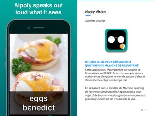 47//
Aipoly Vision
Données visuelles
UTILISER LE ML POUR AMÉLIORER LE
QUOTIDIEN DE MILLIONS DE MALVOYANTS
Cette application, récompensée par un prix de
l’innovation au CES 2017, permet aux personnes
malvoyantes d’explorer le monde autour d’elles et
d’identifier les objets en temps réel.
En se basant sur un modèle de Machine Learning
de reconnaissance visuelle, l’application a pour
objectif de fournir une plus grande autonomie aux
personnes souffrant de troubles de la vue.
 