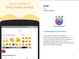 49//
Dango
Données textuelles
LA BONNE EMOJI AU BON MOMENT
Dango utilise le machine learning pour
comprendre ce que vous dites quand vous l’
écrivez. A partir de millions de commentaires et
messages existants utilisant des emojis,
l’application suggère des emojis et GIF appropriés
pour chacun de vos messages.
 