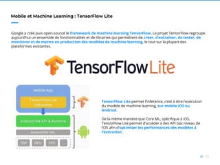 53//
Mobile et Machine Learning : TensorFlow Lite
Google a créé puis open-sourcé le framework de machine learning TensorFlow. Le projet TensorFlow regroupe
aujourd’hui un ensemble de fonctionnalités et de librairies qui permettent de créer, d’entraîner, de tester, de
monitorer et de mettre en production des modèles de machine learning, le tout sur la plupart des
plateformes existantes.
TensorFlow Lite permet l’inférence, c’est à dire l’exécution
du modèle de machine learning, sur mobile iOS ou
Android.
De la même manière que Core ML, spécifique à iOS,
TensorFlow Lite permet d’accéder à des API bas niveau de
l’OS afin d’optimiser les performances des modèles à
l’exécution.
 