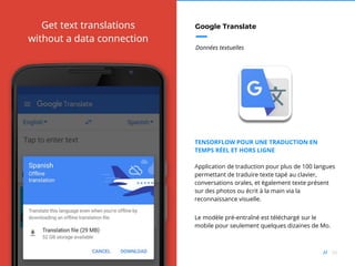 56//
Google Translate
Données textuelles
TENSORFLOW POUR UNE TRADUCTION EN
TEMPS RÉEL ET HORS LIGNE
Application de traduction pour plus de 100 langues
permettant de traduire texte tapé au clavier,
conversations orales, et également texte présent
sur des photos ou écrit à la main via la
reconnaissance visuelle.
Le modèle pré-entraîné est téléchargé sur le
mobile pour seulement quelques dizaines de Mo.
 