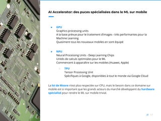57//
AI Accelerator: des puces spécialisées dans le ML sur mobile
● GPU
Graphics processing units
A la base prévue pour le traitement d’images - très performantes pour la
Machine Learning
Quasiment tous les nouveaux mobiles en sont équipé
● NPU
Neural Processing Units - Deep Learning Chips
Unités de calculs optimisées pour le ML
Commencent à apparaître sur les mobiles (Huawei, Apple)
○ TPU
Tensor Processing Unit
Spécifiques à Google, disponibles à tout le monde via Google Cloud
La loi de Moore n’est plus respectée sur CPU, mais le besoin dans ce domaine sur
mobile est si important que les grands acteurs du marché développent du hardware
spécialisé pour rendre le ML sur mobile trivial.
 