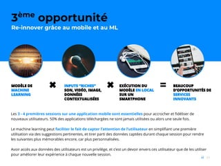 65//
1ère
opportunité :
Les interactions quotidiennes sont déjà là, par milliards
3ème
opportunité
Re-innover grâce au mobile et au ML
✖ 〓MODÈLE DE
MACHINE
LEARNING
INPUTS “RICHES”
SON, VIDÉO, IMAGE,
DONNÉES
CONTEXTUALISÉES
EXÉCUTION DU
MODÈLE EN LOCAL
SUR UN
SMARTPHONE
✖ BEAUCOUP
D’OPPORTUNITÉS DE
SERVICES
INNOVANTS
Les 3 - 4 premières sessions sur une application mobile sont essentielles pour accrocher et fidéliser de
nouveaux utilisateurs. 50% des applications téléchargées ne sont jamais utilisées ou alors une seule fois.
Le machine learning peut faciliter le fait de capter l’attention de l’utilisateur en simplifiant une première
utilisation via des suggestions pertinentes, et tirer parti des données captées durant chaque session pour rendre
les suivantes plus mémorables encore, car plus personnalisées.
Avoir accès aux données des utilisateurs est un privilège, et c’est un devoir envers ces utilisateur que de les utiliser
pour améliorer leur expérience à chaque nouvelle session.
 