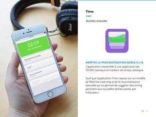 66//
Time
Données textuelles
ARRÊTER LA PROCRASTINATION GRÂCE À L’IA
L’application ressemble à une application de
TO-DO classique et trackeur de temps classique.
Sauf que l’application Time repose sur un modèle
de Machine Learning et de la reconnaissance
textuelle qui lui permet de suggérer des timing
pertinent aux nouvelles tâches saisies par
l’utilisateur.
 