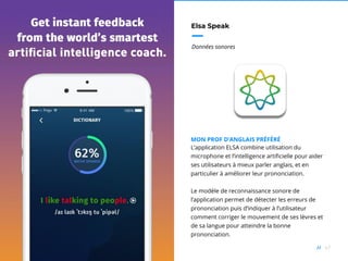 67//
Elsa Speak
Données sonores
MON PROF D’ANGLAIS PRÉFÉRÉ
L’application ELSA combine utilisation du
microphone et l’intelligence artificielle pour aider
ses utilisateurs à mieux parler anglais, et en
particulier à améliorer leur prononciation.
Le modèle de reconnaissance sonore de
l’application permet de détecter les erreurs de
prononciation puis d’indiquer à l’utilisateur
comment corriger le mouvement de ses lèvres et
de sa langue pour atteindre la bonne
prononciation.
 