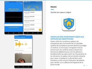68//
Haven
Données des capteurs intégrés
SURVEILLER SON APPARTEMENT GRÂCE AUX
CAPTEURS DES SMARTPHONES
Haven utilise les nombreux capteurs du
smartphone pour le transformer en véritable
système de surveillance portatif destiné à protéger
un endroit. Le micro pour enregistrer le bruit
environnant, les caméras situés à l’avant et à
l’arrière du téléphone pour voir les alentours,
l’accéléromètre qui peut sentir les mouvements et
les vibrations, le capteur de luminosité ambiante
pour savoir si quelqu’un a allumé dans votre
chambre ou bien encore l’indicateur de batterie
pour vérifier si on a débranché l’appareil de la
prise murale.
 