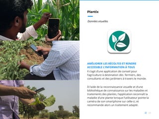 69//
Plantix
Données visuelles
AMÉLIORER LES RÉCOLTES ET RENDRE
ACCESSIBLE L’INFORMATION À TOUS
Il s’agit d’une application de conseil pour
l’agriculture à destination des fermiers, des
consultants et des jardiniers à travers le monde.
À l’aide de la reconnaissance visuelle et d’une
bibliothèque de connaissance sur les maladies et
traitements des plantes, l’application reconnaît la
maladie d’une plante lorsque l’utilisateur pointe la
caméra de son smartphone sur celle-ci, et
recommande alors un traitement adapté.
 