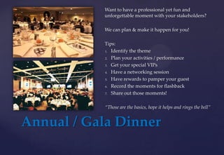 Annual / Gala Dinner
Want to have a professional yet fun and
unforgettable moment with your stakeholders?
We can plan & make it happen for you!
Tips:
1. Identify the theme
2. Plan your activities / performance
3. Get your special VIPs
4. Have a networking session
5. Have rewards to pamper your guest
6. Record the moments for flashback
7. Share out those moments!
“Those are the basics, hope it helps and rings the bell”
 