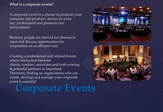 Corporate Events
What is a corporate events?
A corporate event is a chance to promote your
company and product / service in a low
key, professional and pressure free
environment.
Business people are starved for chances to
meet and discuss opportunities for
cooperation in an efficient way.
Creating a professional and relaxed forum
where interaction between
clients, vendors, associates and both existing
& potential partners is important.
Therefore, finding an organization who can
create, develop and manage your corporate
event is essential
 