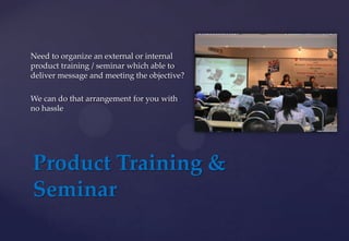 Product Training &
Seminar
Need to organize an external or internal
product training / seminar which able to
deliver message and meeting the objective?
We can do that arrangement for you with
no hassle
 