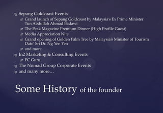 Some History of the founder
 Sepang Goldcoast Events
 Grand launch of Sepang Goldcoast by Malaysia’s Ex Prime Minister
Tun Abdullah Ahmad Badawi
 The Peak Magazine Premium Dinner (High Profile Guest)
 Media Appreciation Nite
 Grand opening of Golden Palm Tree by Malaysia’s Minister of Tourism
Dato' Sri Dr. Ng Yen Yen
 and more
 In2 Marketing & Consulting Events
 PC Guru
 The Nomad Group Corporate Events
 and many more…
 