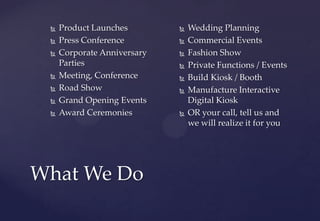 What We Do
 Product Launches
 Press Conference
 Corporate Anniversary
Parties
 Meeting, Conference
 Road Show
 Grand Opening Events
 Award Ceremonies
 Wedding Planning
 Commercial Events
 Fashion Show
 Private Functions / Events
 Build Kiosk / Booth
 Manufacture Interactive
Digital Kiosk
 OR your call, tell us and
we will realize it for you
 