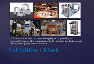 Exhibition | Kiosk
With the expertise from our mother company ML Engineering &
Construction, we are able to construct or build exhibition booth at any scale
with excellent quality yet cost effective.
 