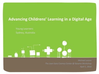 Advancing)Childrens’)Learning)in)a)Digital)Age!
Young!Learners!
Sydney,!Australia!
Michael!Levine!
The!Joan!Ganz!Cooney!Center!@!Sesame!Workshop!
April!1,!2014!
 