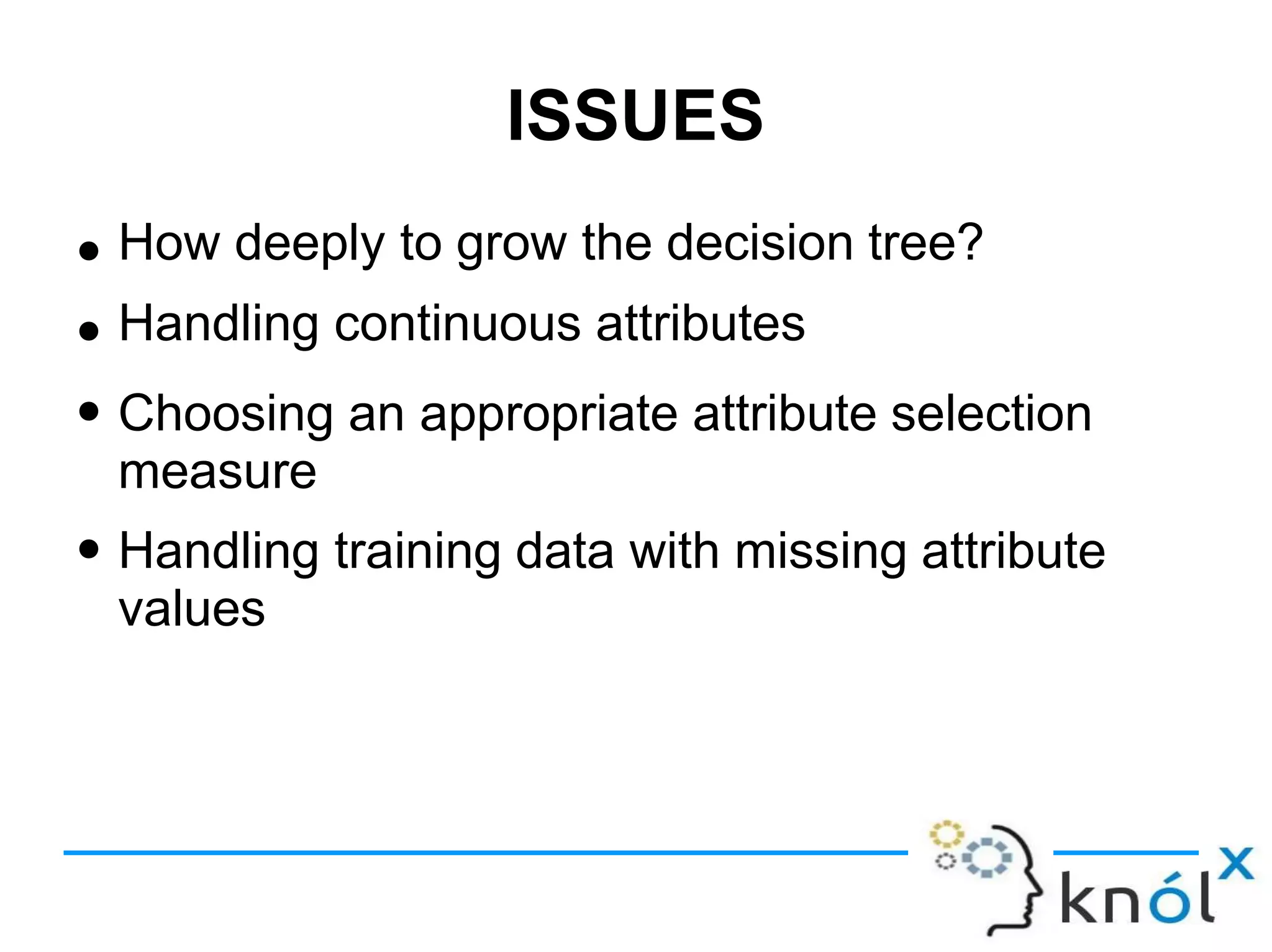 ISSUES
● How deeply to grow the decision tree?
Handling continuous attributes
Choosing an appropriate attribute selection
measure
Handling training data with missing attribute
values
●
●
●
 