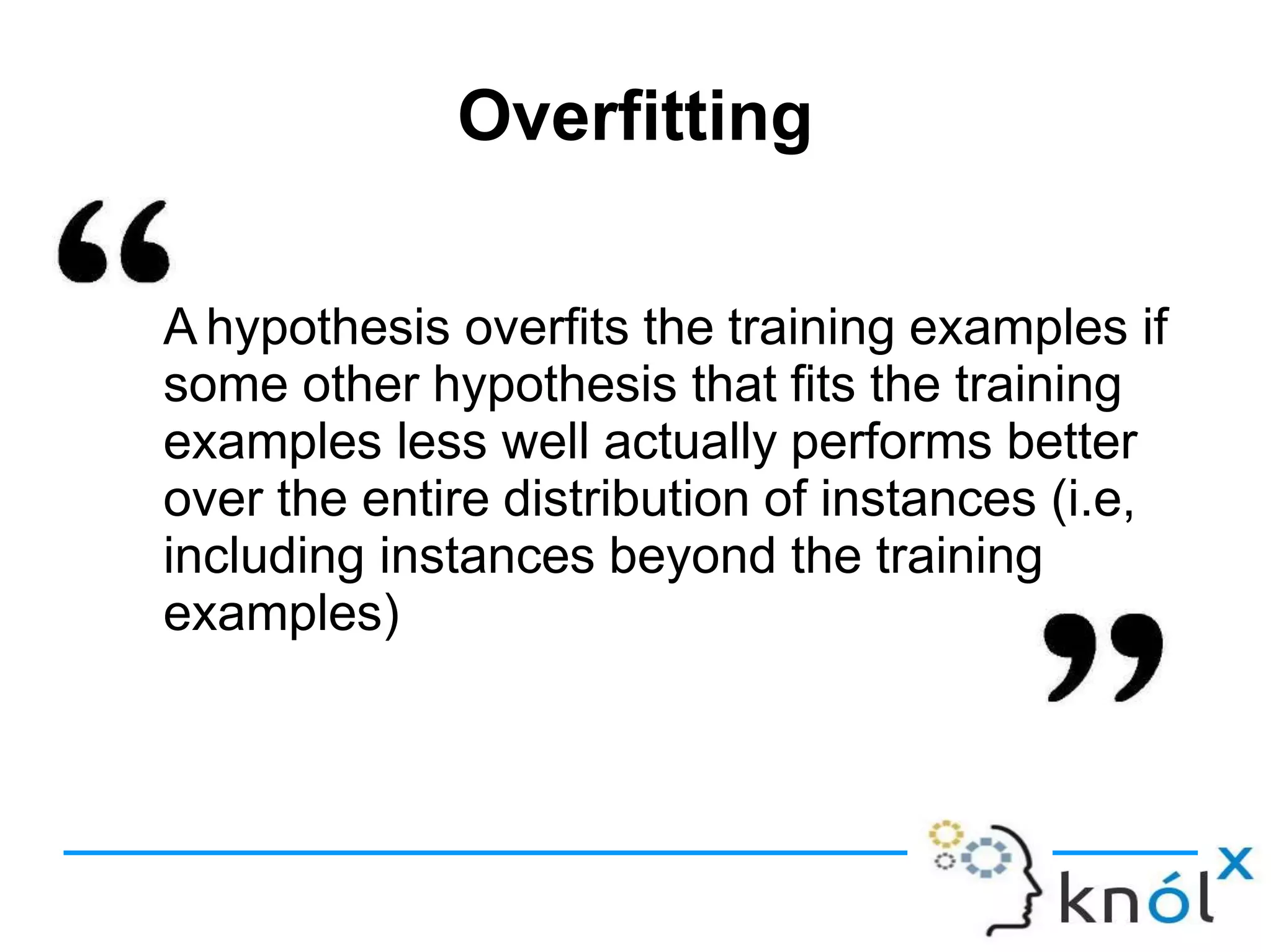Overfitting
A hypothesis overfits the training examples if
some other hypothesis that fits the training
examples less well actually performs better
over the entire distribution of instances (i.e,
including instances beyond the training
examples)
 