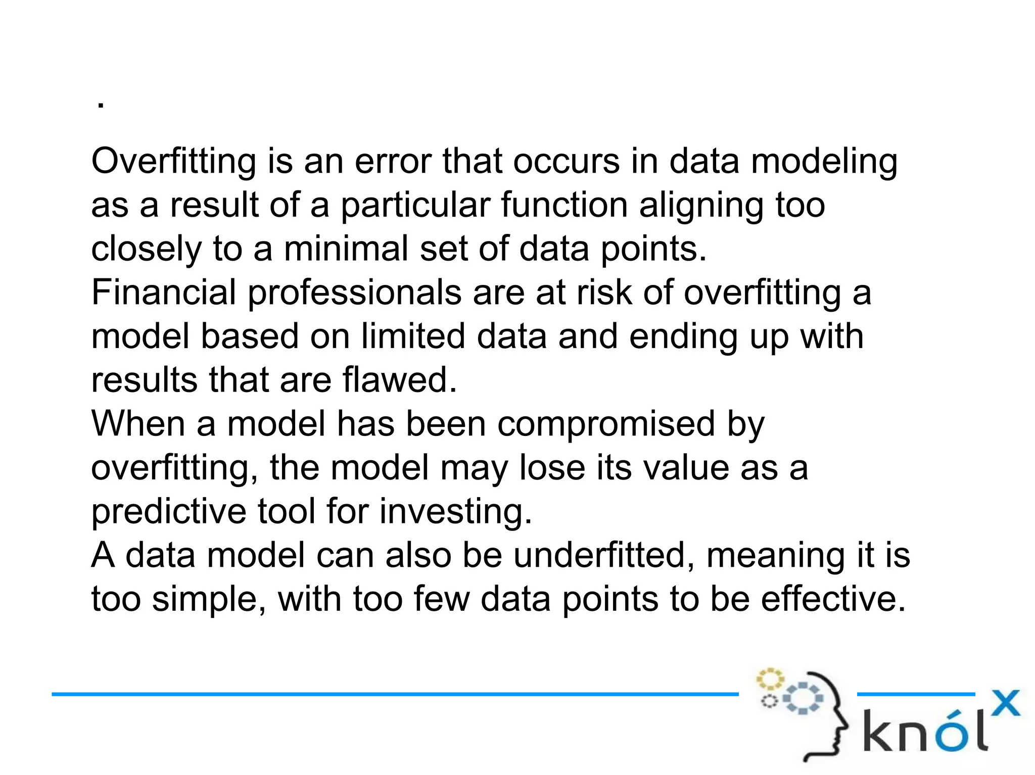 .
Overfitting is an error that occurs in data modeling
as a result of a particular function aligning too
closely to a minimal set of data points.
Financial professionals are at risk of overfitting a
model based on limited data and ending up with
results that are flawed.
When a model has been compromised by
overfitting, the model may lose its value as a
predictive tool for investing.
A data model can also be underfitted, meaning it is
too simple, with too few data points to be effective.
 