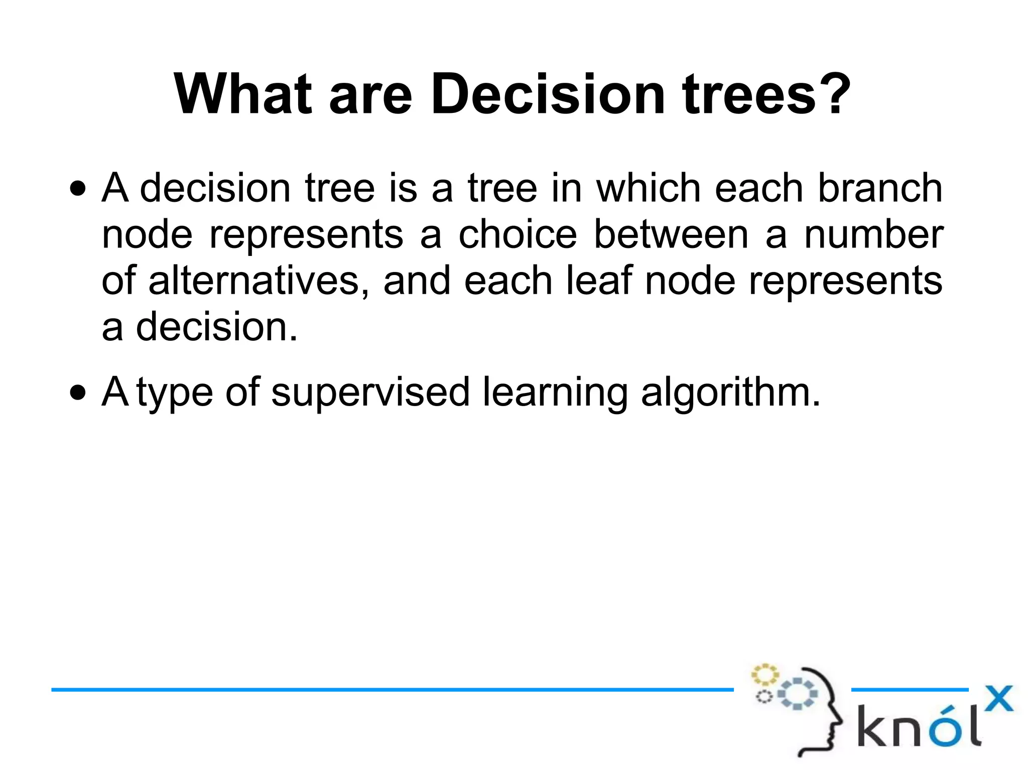What are Decision trees?
● A decision tree is a tree in which each branch
node represents a choice between a number
of alternatives, and each leaf node represents
a decision.
A type of supervised learning algorithm.
●
 