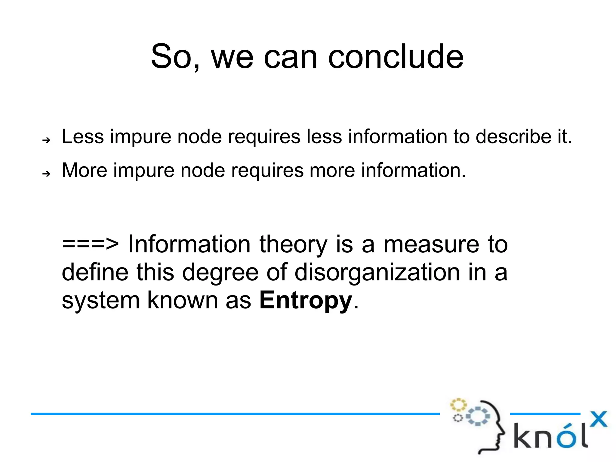 ➔ Less impure node requires less information to describe it.
More impure node requires more information.
➔
===> Information theory is a measure to
define this degree of disorganization in a
system known as Entropy.
So, we can conclude
 