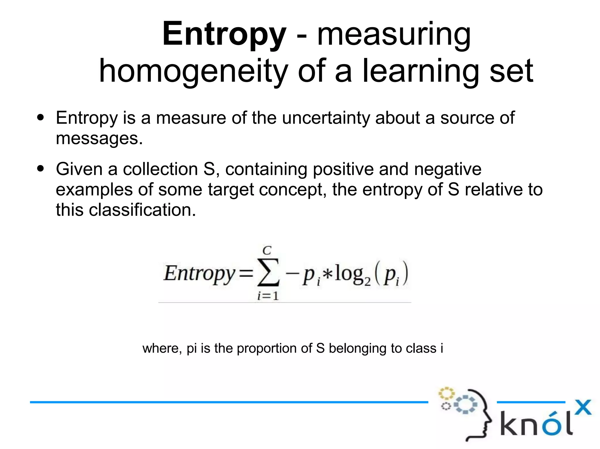 Entropy - measuring
homogeneity of a learning set
● Entropy is a measure of the uncertainty about a source of
messages.
Given a collection S, containing positive and negative
examples of some target concept, the entropy of S relative to
this classification.
●
where, pi is the proportion of S belonging to class i
 