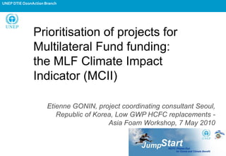 UNEP DTIE OzonAction Branch




               Prioritisation of projects for
               Multilateral Fund funding:
               the MLF Climate Impact
               Indicator (MCII)

                      Etienne GONIN, project coordinating consultant Seoul,
                         Republic of Korea, Low GWP HCFC replacements -
                                         Asia Foam Workshop, 7 May 2010
 