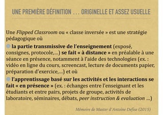 UNE PREMIÈRE DÉFINITION … ORIGINELLE ET ASSEZ USUELLE
Une	Flipped	Classroom	ou	«	classe	inversée	»	est	une	stratégie	
pédagogique	où		
	la	partie	transmissive	de	l’enseignement	(exposé,	
consignes,	protocole,…)	se	fait	«	à	distance	»	en	préalable	à	une	
séance	en	présence,	notamment	à	l’aide	des	technologies	(ex.	:	
vidéo	en	ligne	du	cours,	screencast,	lecture	de	documents	papier,	
préparation	d’exercice,…)	et	où		
	l’apprentissage	basé	sur	les	activités	et	les	interactions	se	
fait	«	en	présence	»	(ex.	:	échanges	entre	l’enseignant	et	les	
étudiants	et	entre	pairs,	projets	de	groupe,	activités	de	
laboratoire,	séminaires,	débats,	peer	instruction	&	evaluation	…)
Mémoire de Master d’Antoine Defise (2015)
 