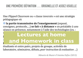 UNE PREMIÈRE DÉFINITION … ORIGINELLE ET ASSEZ USUELLE
Une	Flipped	Classroom	ou	«	classe	inversée	»	est	une	stratégie	
pédagogique	où		
	la	partie	transmissive	de	l’enseignement	(exposé,	
consignes,	protocole,…)	se	fait	«	à	distance	»	en	préalable	à	une	
séance	en	présence,	notamment	à	l’aide	des	technologies	(ex.	:	
vidéo	en	ligne	du	cours,	screencast,	lecture	de	documents	papier,	
préparation	d’exercice,…)	et	où		
	l’apprentissage	basé	sur	les	activités	et	les	interactions	se	
fait	«	en	présence	»	(ex.	:	échanges	entre	l’enseignant	et	les	
étudiants	et	entre	pairs,	projets	de	groupe,	activités	de	
laboratoire,	séminaires,	débats,	peer	instruction	&	evaluation	…)
Lectures at home
and Homework in class
Mémoire de Master d’Antoine Defise (2015)
 