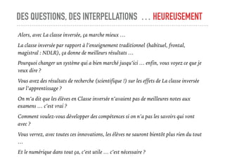 DES QUESTIONS, DES INTERPELLATIONS … HEUREUSEMENT
Alors, avec La classe inversée, ça marche mieux …
La classe inversée par rapport à l’enseignement traditionnel (habituel, frontal,
magistral : NDLR), ça donne de meilleurs résultats …
Pourquoi changer un système qui a bien marché jusqu’ici … enfin, vous voyez ce que je
veux dire ?
Vous avez des résultats de recherche (scientifique !) sur les effets de La classe inversée
sur l’apprentissage ?
On m’a dit que les élèves en Classe inversée n’avaient pas de meilleures notes aux
examens … c’est vrai ?
Comment voulez-vous développer des compétences si on n’a pas les savoirs qui vont
avec ?
Vous verrez, avec toutes ces innovations, les élèves ne sauront bientôt plus rien du tout
…
Et le numérique dans tout ça, c’est utile … c’est nécessaire ?
 