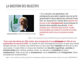 LA QUESTION DES OBJECTIFS
« Il y a encore une génération, les
enseignants pouvaient espérer que ce qu'ils
apprenaient à leurs élèves leur servirait toute
leur vie. Aujourd'hui, l'école doit préparer les
jeunes à des changements économiques et
sociaux plus rapides que jamais, à des
emplois qui n'existent pas encore, à des
technologies qui restent à inventer et à des
problèmes dont nous ne savons encore
rien »
http://www.oecd.org/fr/general/plaidoyerpourunenseignementmoderne.htm
Andreas Schleicher , Direction de l'éducation de l'OCDE
"Vous avez des élèves du XXIe siècle, des enseignants et une pédagogie du XXe et une
organisation du travail du XIXe. Le monde ne vous récompense plus pour ce que vous savez;
Google sait tout. Le monde vous estime pour ce que vous êtes capables de faire de ce que
vous savez. Il s’agit d’être en mesure de mobiliser vos facultés cognitives, sociales et
émotionnelles pour réaliser quelque chose, ou résoudre un problème de façon
collaborative. Voilà ce qui fait un entrepreneur: de la créativité et de l’imagination. Deux
compétences fondamentales."
https://www.lecho.be/opinions/general/l-enseignement-belge-fonctionne-encore-comme-une-usine/10022608.html
 