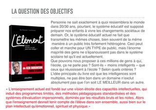 LA QUESTION DES OBJECTIFS
Personne ne sait exactement à quoi ressemblera le monde
dans 20/30 ans, pourtant, le système éducatif est supposé
préparer nos enfants à vivre les changements sociétaux de
demain. Or, le système éducatif actuel ne fait que
transmettre les mêmes choses, bien souvent de la même
 manière à un public très fortement hétérogène. Ceci peut
coller et marche pour UN TYPE de public, mais l’énorme
majorité des gens ne s’épanouissent pas dans le système
scolaire tel qu’il est actuellement.
Que pouvons nous proposer à ces millions de gens à qui,
l’école, ça ne parle pas ? Sont-ils « moins intelligents » que
ceux qui réussissent à l’école ? Selon quels critères ?
L’idée principale du livre est que les intelligences sont
multiples, ne pas être bon dans un domaine n’exclut
absolument pas que l’on soit LE MEILLEUR dans un autre.
« L'enseignement actuel est fondé sur une vision étroite des capacités intellectuelles, qui
induit des programmes limités, des méthodes pédagogiques standardisées et des
systèmes d'évaluation impersonnels, dominés par les résultats bruts et les notes. Alors
que l'enseignement devrait tenir compte de l'élève dans son ensemble, aussi bien sur le
plan intellectuel qu'émotionnel, spirituel et physique.»
 