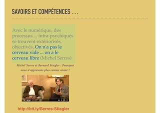 SAVOIRS ET COMPÉTENCES …
Avec le numérique, des
processus ... intra-psychiques
se trouvent extériorisés,
objectivés. On n'a pas le
cerveau vide ... on a le
cerveau libre (Michel Serres)
http://bit.ly/Serres-Stiegler
Michel Serres et Bernard Stiegler : Pourquoi
nous n’apprenons plus comme avant ?
 