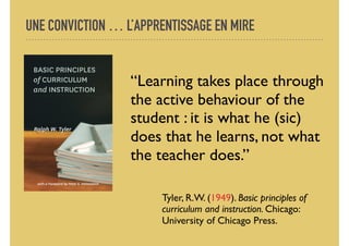 UNE CONVICTION … L’APPRENTISSAGE EN MIRE
“Learning takes place through
the active behaviour of the
student : it is what he (sic)
does that he learns, not what
the teacher does.”
Tyler, R.W. (1949). Basic principles of
curriculum and instruction. Chicago:
University of Chicago Press.
 