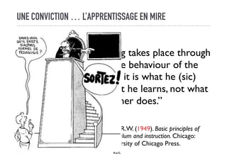 UNE CONVICTION … L’APPRENTISSAGE EN MIRE
“Learning takes place through
the active behaviour of the
student : it is what he (sic)
does that he learns, not what
the teacher does.”
Tyler, R.W. (1949). Basic principles of
curriculum and instruction. Chicago:
University of Chicago Press.
 