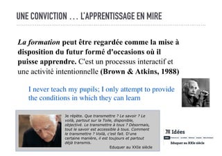 UNE CONVICTION … L’APPRENTISSAGE EN MIRE
La formation peut être regardée comme la mise à
disposition du futur formé d'occasions où il
puisse apprendre. C'est un processus interactif et
une activité intentionnelle (Brown & Atkins, 1988)
I never teach my pupils; I only attempt to provide
the conditions in which they can learn
Je répète. Que transmettre ? Le savoir ? Le
voilà, partout sur la Toile, disponible,
objectivé. Le transmettre à tous ? Désormais,
tout le savoir est accessible à tous. Comment
le transmettre ? Voilà, c'est fait. D'une
certaine manière, il est toujours et partout
déjà transmis.
Eduquer au XXIe siècle
 