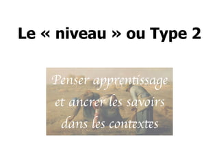 Le « niveau » ou Type 2
Penser apprentissage
et ancrer les savoirs
dans les contextes
 