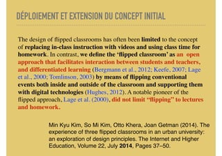 DÉPLOIEMENT ET EXTENSION DU CONCEPT INITIAL
The design of ﬂipped classrooms has often been limited to the concept
of replacing in-class instruction with videos and using class time for
homework. In contrast, we deﬁne the ‘ﬂipped classroom’ as an open
approach that facilitates interaction between students and teachers,
and differentiated learning (Bergmann et al., 2012; Keefe, 2007; Lage
et al., 2000; Tomlinson, 2003) by means of ﬂipping conventional
events both inside and outside of the classroom and supporting them
with digital technologies (Hughes, 2012). A notable pioneer of the
ﬂipped approach, Lage et al. (2000), did not limit “ﬂipping” to lectures
and homework.
Min Kyu Kim, So Mi Kim, Otto Khera, Joan Getman (2014). The
experience of three ﬂipped classrooms in an urban university:
an exploration of design principles. The Internet and Higher
Education, Volume 22, July 2014, Pages 37–50.
 