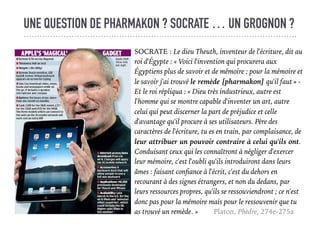 UNE QUESTION DE PHARMAKON ? SOCRATE … UN GROGNON ?
SOCRATE : Le dieu Theuth, inventeur de l'écriture, dit au
roi d'Égypte : « Voici l'invention qui procurera aux
Égyptiens plus de savoir et de mémoire : pour la mémoire et
le savoir j'ai trouvé le remède [pharmakon] qu'il faut » -
Et le roi répliqua : « Dieu très industrieux, autre est
l'homme qui se montre capable d'inventer un art, autre
celui qui peut discerner la part de préjudice et celle
d'avantage qu'il procure à ses utilisateurs. Père des
caractères de l'écriture, tu es en train, par complaisance, de
leur attribuer un pouvoir contraire à celui qu'ils ont.
Conduisant ceux qui les connaîtront à négliger d'exercer
leur mémoire, c'est l'oubli qu'ils introduiront dans leurs
âmes : faisant conﬁance à l'écrit, c'est du dehors en
recourant à des signes étrangers, et non du dedans, par
leurs ressources propres, qu'ils se ressouviendront ; ce n'est
donc pas pour la mémoire mais pour le ressouvenir que tu
as trouvé un remède. » Platon, Phèdre, 274e-275a
 
