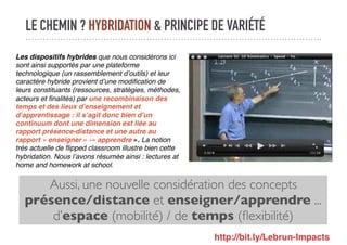 LE CHEMIN ? HYBRIDATION & PRINCIPE DE VARIÉTÉ
Aussi, une nouvelle considération des concepts
présence/distance et enseigner/apprendre ...
d’espace (mobilité) / de temps (ﬂexibilité)
Les dispositifs hybrides que nous considérons ici
sont ainsi supportés par une plateforme
technologique (un rassemblement d’outils) et leur
caractère hybride provient d’une modiﬁcation de
leurs constituants (ressources, stratégies, méthodes,
acteurs et ﬁnalités) par une recombinaison des
temps et des lieux d’enseignement et
d’apprentissage : il s’agit donc bien d’un
continuum dont une dimension est liée au
rapport présence-distance et une autre au
rapport « enseigner » -« apprendre ». La notion
très actuelle de ﬂipped classroom illustre bien cette
hybridation. Nous l’avons résumée ainsi : lectures at
home and homework at school.
http://bit.ly/Lebrun-Impacts
 