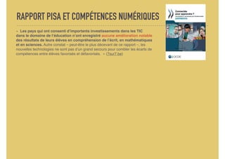 RAPPORT PISA ET COMPÉTENCES NUMÉRIQUES
«  Les pays qui ont consenti d’importants investissements dans les TIC
dans le domaine de l’éducation n’ont enregistré aucune amélioration notable
des résultats de leurs élèves en compréhension de l’écrit, en mathématiques
et en sciences. Autre constat – peut-être le plus décevant de ce rapport –, les
nouvelles technologies ne sont pas d’un grand secours pour combler les écarts de
compétences entre élèves favorisés et défavorisés.  » (7sur7.be)
 