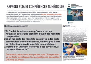 RAPPORT PISA ET COMPÉTENCES NUMÉRIQUES
«  Les pays qui ont consenti d’importants investissements dans les TIC
dans le domaine de l’éducation n’ont enregistré aucune amélioration notable
des résultats de leurs élèves en compréhension de l’écrit, en mathématiques
et en sciences. Autre constat – peut-être le plus décevant de ce rapport –, les
nouvelles technologies ne sont pas d’un grand secours pour combler les écarts de
compétences entre élèves favorisés et défavorisés.  »
Quelques commentaires :
1)Si "on fait la même chose qu'avant avec les
nouveaux outils" pas étonnant d'avoir des résultats
comparables ...
2)si on me parle des résultats des élèves à des tests
standardisés de connaissances, ce n'est pas là que
se nichent sans doute les effets du numérique :
3)lForme-t-on vraiment les élèves à ces savoirs là, à
ces compétences là ?
Comment peut-on encore penser que l'équipement
va de facto développer les compétences associées ?
On rêve ou quoi !
 