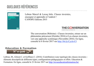 QUELQUES RÉFÉRENCES
Lebrun, M., Gilson C. et Goffinet, C. (2016). Contribution à une typologie des classes inversées :
éléments descriptifs de différents types, configurations pédagogiques et effets. Education &
Formation. En ligne, consulté le 21 février 2017 sur http://revueeducationformation.be/
Education & Formation
The conversation (Webzine) : Classes inversées, retour sur un
phénomène précurseur (Octobre 2016) et Les classes inversées,
vers une approche systémique (Novembre 2016). En ligne,
consulté le 6 février 2017 sur http://bit.ly/Cycle-CI
Lebrun Marcel & Lecoq Julie. Classes inversées,
enseigner et apprendre à l’endroit !
CANOPE Editions 2015
 