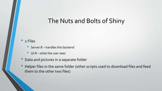 The Nuts and Bolts of Shiny
• 2 Files
• Server.R – handles the backend
• UI.R – what the user sees
• Data and pictures in a separate folder
• Helper files in the same folder (other scripts used to download files and feed
them to the other two files)
 