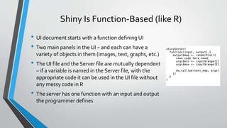 Shiny Is Function-Based (like R)
• UI document starts with a function defining UI
• Two main panels in the UI – and each can have a
variety of objects in them (images, text, graphs, etc.)
• The UI file and the Server file are mutually dependent
– if a variable is named in the Server file, with the
appropriate code it can be used in the UI file without
any messy code in R
• The server has one function with an input and output
the programmer defines
 